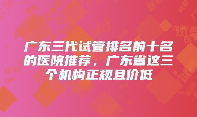 广东三代试管排名前十名的医院推荐,广东省这三个机构正规且价低