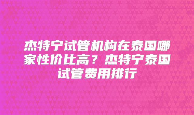 杰特宁试管机构在泰国哪家性价比高？杰特宁泰国试管费用排行