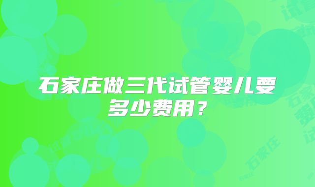 石家庄做三代试管婴儿要多少费用?