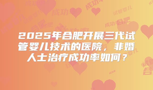 2025年合肥开展三代试管婴儿技术的医院,非婚人士治疗成功率如何?