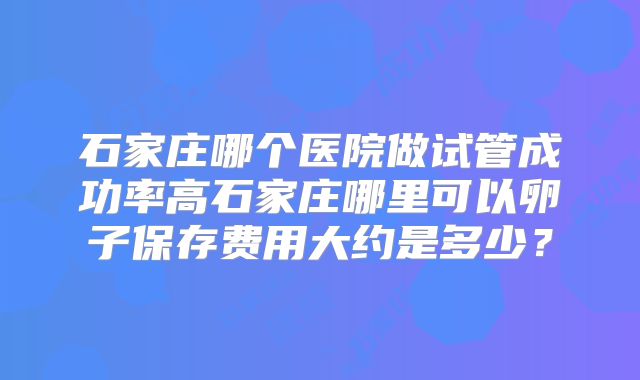 石家庄哪个医院做试管成功率高石家庄哪里可以卵子保存费用大约是多少?