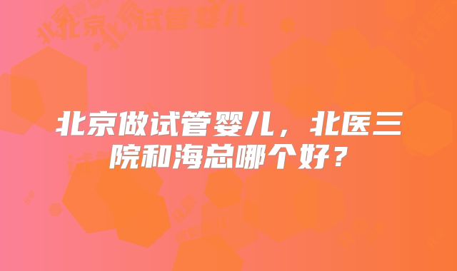 北京做试管婴儿,北医三院和海总哪个好?