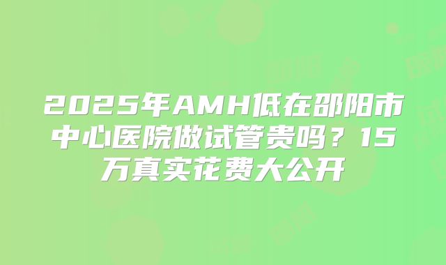 2025年AMH低在邵阳市中心医院做试管贵吗?15万真实花费大公开