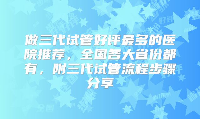 做三代试管好评最多的医院推荐,全国各大省份都有,附三代试管流程步骤分享