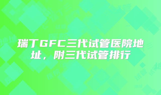 瑞丁GFC三代试管医院地址，附三代试管排行