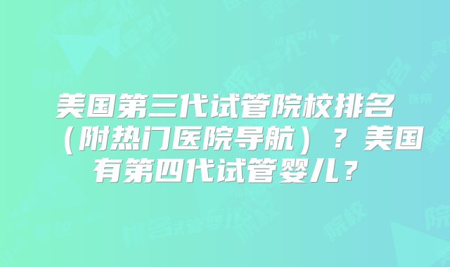 美国第三代试管院校排名（附热门医院导航）？美国有第四代试管婴儿？