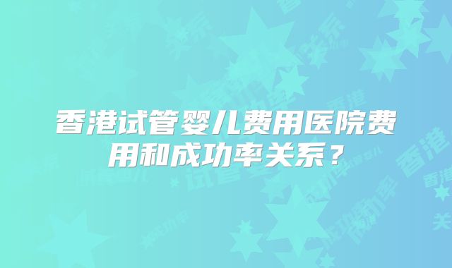 香港试管婴儿费用医院费用和成功率关系?