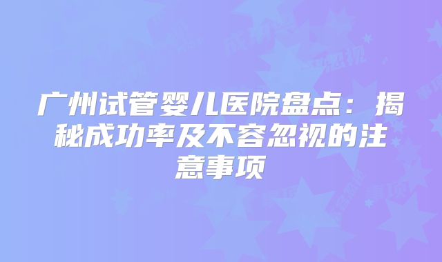 广州试管婴儿医院盘点：揭秘成功率及不容忽视的注意事项