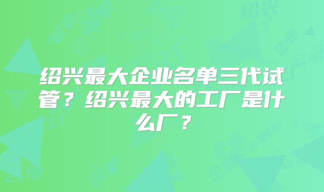 绍兴最大企业名单三代试管？绍兴最大的工厂是什么厂？
