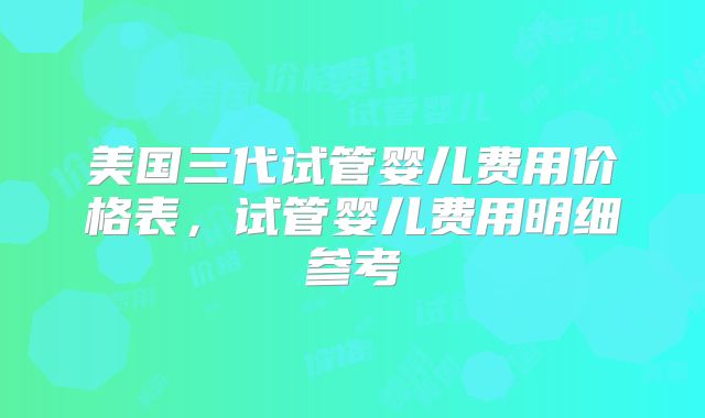 美国三代试管婴儿费用价格表,试管婴儿费用明细参考