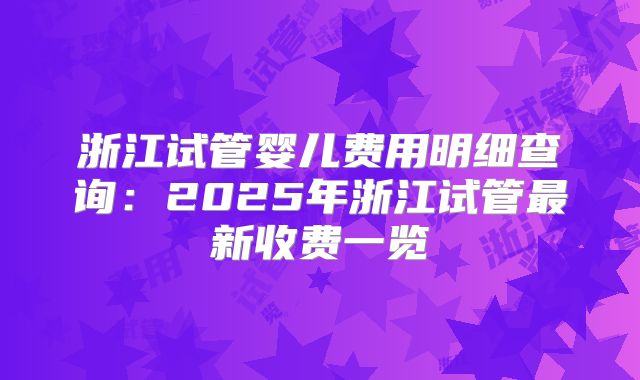 浙江试管婴儿费用明细查询:2025年浙江试管最新收费一览