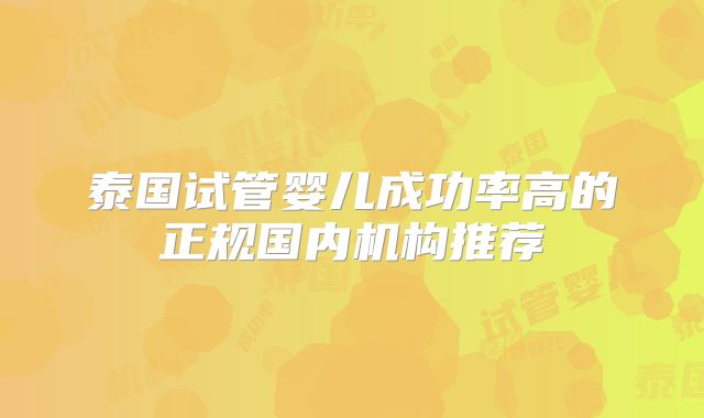 泰国试管婴儿成功率高的正规国内机构推荐