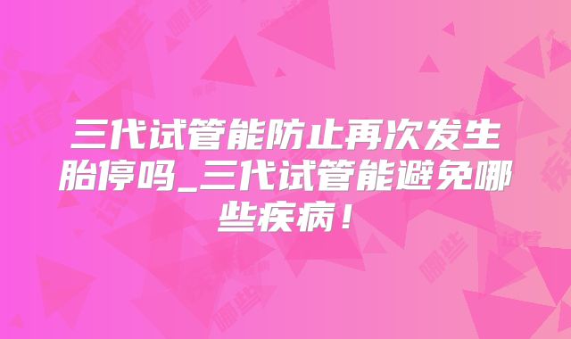 三代试管能防止再次发生胎停吗_三代试管能避免哪些疾病！