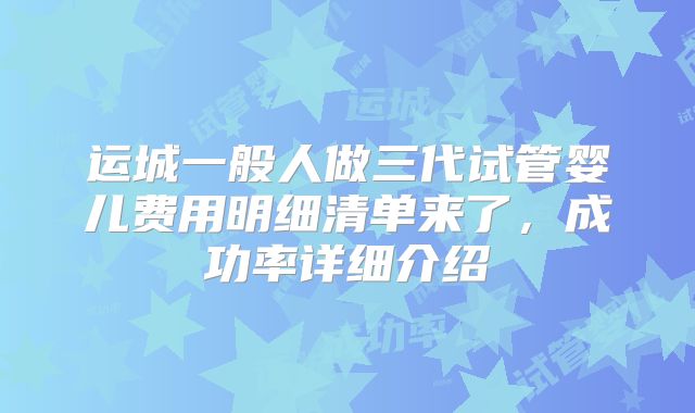 运城一般人做三代试管婴儿费用明细清单来了,成功率详细介绍