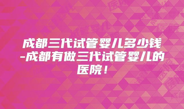 成都三代试管婴儿多少钱-成都有做三代试管婴儿的医院!