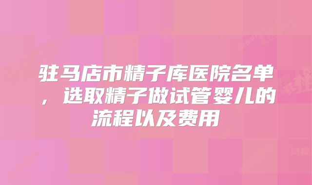 驻马店市精子库医院名单,选取精子做试管婴儿的流程以及费用