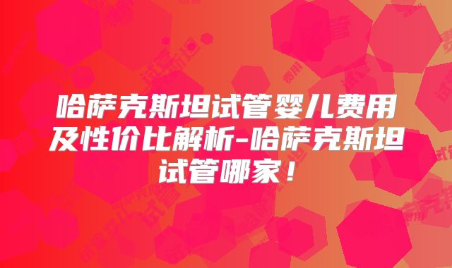 哈萨克斯坦试管婴儿费用及性价比解析-哈萨克斯坦试管哪家!
