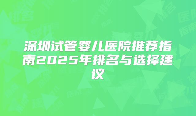 深圳试管婴儿医院推荐指南2025年排名与选择建议