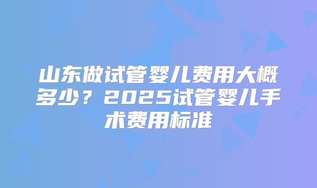 山东做试管婴儿费用大概多少?2025试管婴儿手术费用标准