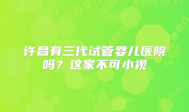 许昌有三代试管婴儿医院吗?这家不可小视