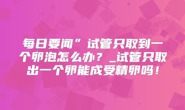 每日要闻”试管只取到一个卵泡怎么办?_试管只取出一个卵能成受精卵吗!