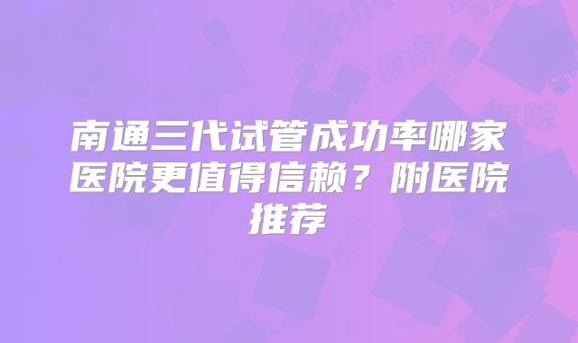 南通三代试管成功率哪家医院更值得信赖?附医院推荐