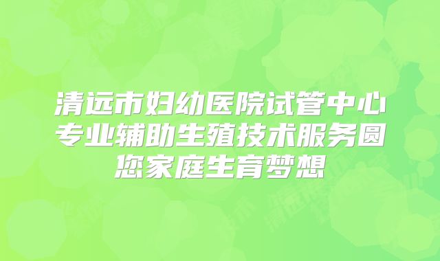 清远市妇幼医院试管中心专业辅助生殖技术服务圆您家庭生育梦想