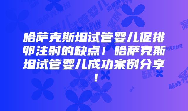 哈萨克斯坦试管婴儿促排卵注射的缺点！哈萨克斯坦试管婴儿成功案例分享！