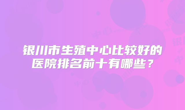 银川市生殖中心比较好的医院排名前十有哪些？