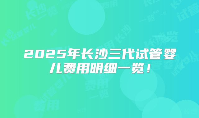 2025年长沙三代试管婴儿费用明细一览!