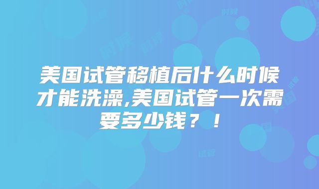 美国试管移植后什么时候才能洗澡,美国试管一次需要多少钱？！