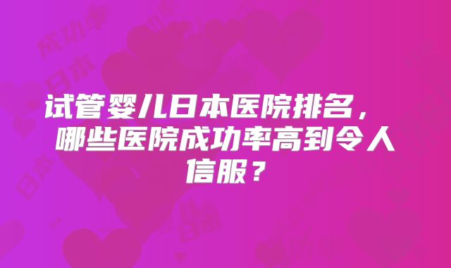 试管婴儿日本医院排名， 哪些医院成功率高到令人信服？