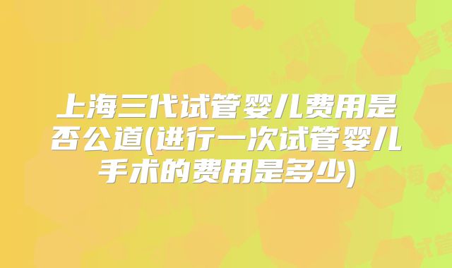 上海三代试管婴儿费用是否公道(进行一次试管婴儿手术的费用是多少)
