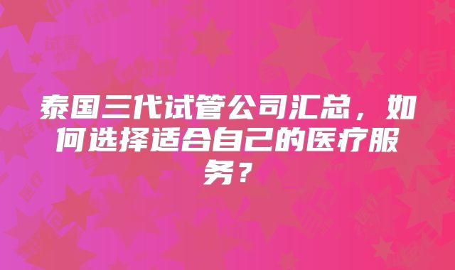 泰国三代试管公司汇总，如何选择适合自己的医疗服务？