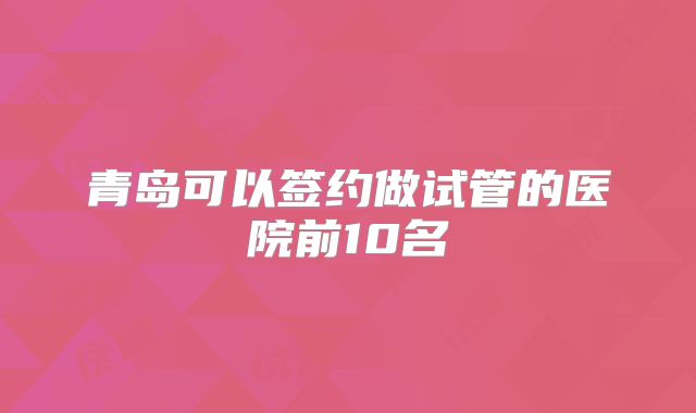 青岛可以签约做试管的医院前10名
