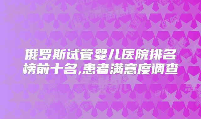 俄罗斯试管婴儿医院排名榜前十名,患者满意度调查