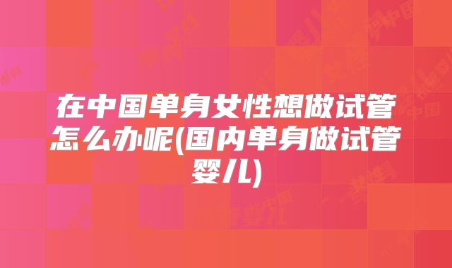 在中国单身女性想做试管怎么办呢(国内单身做试管婴儿)