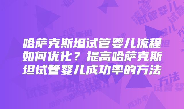 哈萨克斯坦试管婴儿流程如何优化?提高哈萨克斯坦试管婴儿成功率的方法