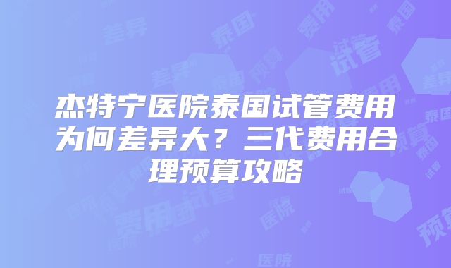 杰特宁医院泰国试管费用为何差异大？三代费用合理预算攻略