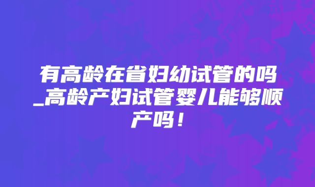 有高龄在省妇幼试管的吗_高龄产妇试管婴儿能够顺产吗！