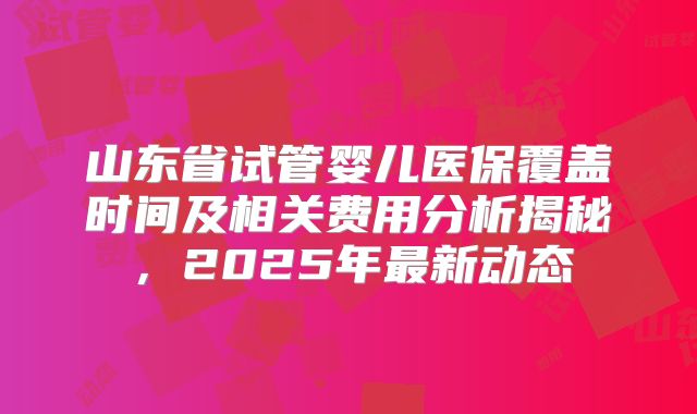 山东省试管婴儿医保覆盖时间及相关费用分析揭秘，2025年最新动态