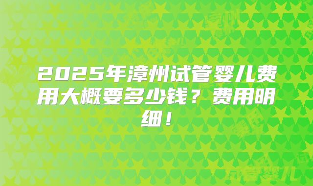 2025年漳州试管婴儿费用大概要多少钱?费用明细!
