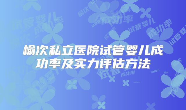 榆次私立医院试管婴儿成功率及实力评估方法