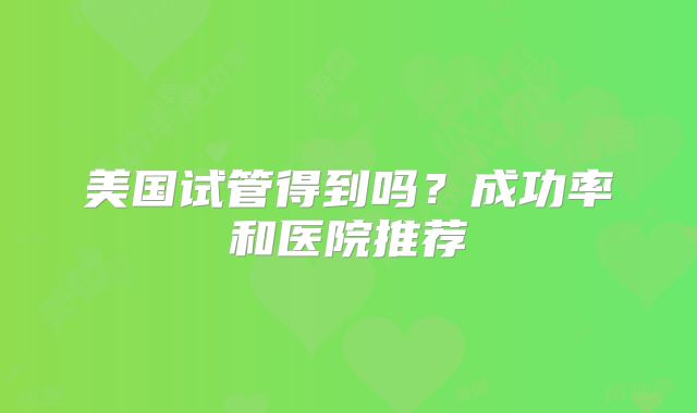 美国试管得到吗?成功率和医院推荐