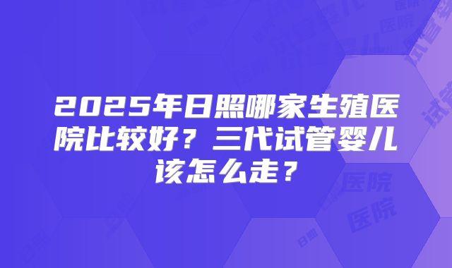 2025年日照哪家生殖医院比较好？三代试管婴儿该怎么走？