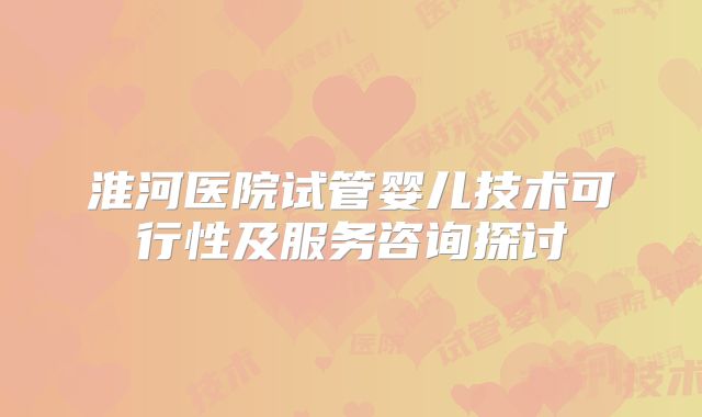 淮河医院试管婴儿技术可行性及服务咨询探讨