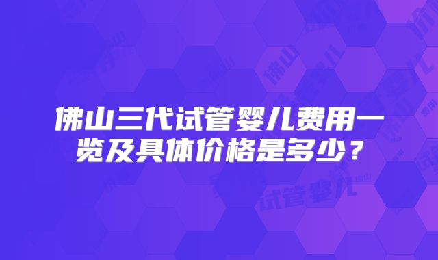 佛山三代试管婴儿费用一览及具体价格是多少?