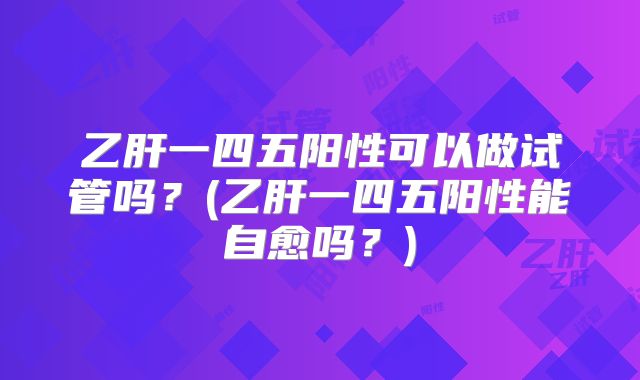 乙肝一四五阳性可以做试管吗？(乙肝一四五阳性能自愈吗？)