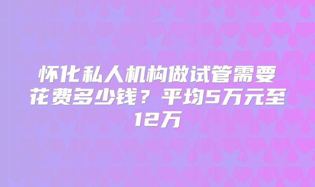 怀化私人机构做试管需要花费多少钱?平均5万元至12万