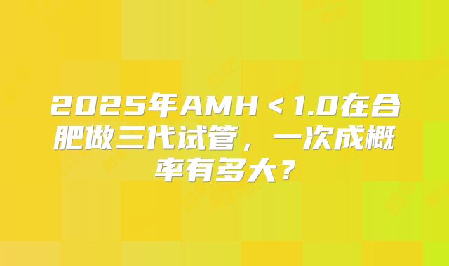 2025年AMH<1.0在合肥做三代试管,一次成概率有多大?